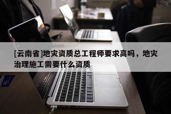 [云南省]地災資質總工程師要求高嗎，地災治理施工需要什么資質