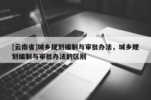 [云南省]城鄉規劃編制與審批辦法，城鄉規劃編制與審批辦法的區別