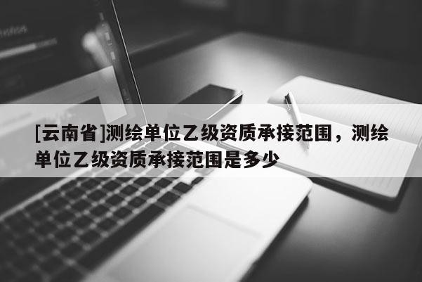 [云南省]測(cè)繪單位乙級(jí)資質(zhì)承接范圍，測(cè)繪單位乙級(jí)資質(zhì)承接范圍是多少