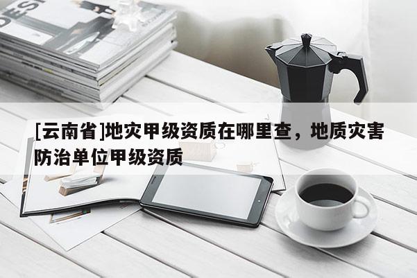 [云南省]地災(zāi)甲級(jí)資質(zhì)在哪里查，地質(zhì)災(zāi)害防治單位甲級(jí)資質(zhì)