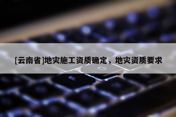 [云南省]地災施工資質確定，地災資質要求