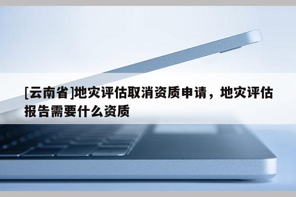 [云南省]地災評估取消資質申請，地災評估報告需要什么資質
