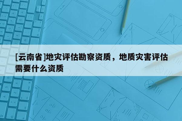 [云南省]地災評估勘察資質，地質災害評估需要什么資質