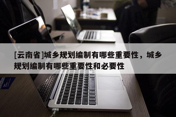 [云南省]城鄉規劃編制有哪些重要性，城鄉規劃編制有哪些重要性和必要性