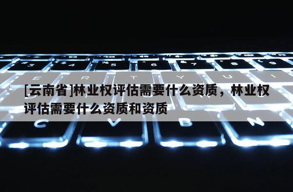 [云南省]林業權評估需要什么資質，林業權評估需要什么資質和資質
