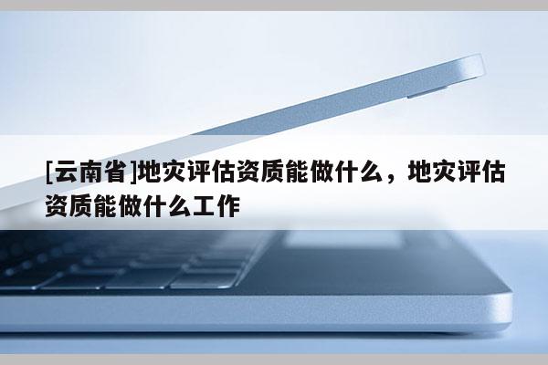 [云南省]地災評估資質能做什么，地災評估資質能做什么工作