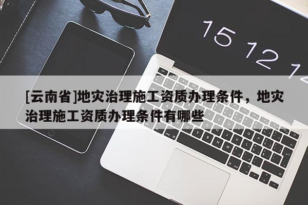[云南省]地災治理施工資質辦理條件，地災治理施工資質辦理條件有哪些