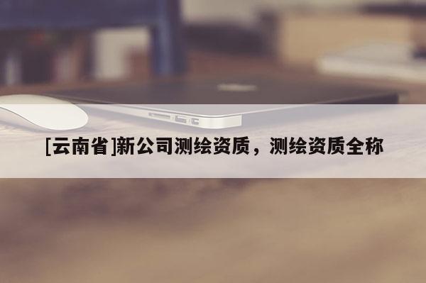 [云南省]新公司測繪資質(zhì)，測繪資質(zhì)全稱