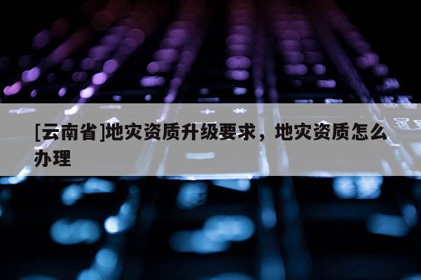 [云南省]地災資質(zhì)升級要求，地災資質(zhì)怎么辦理