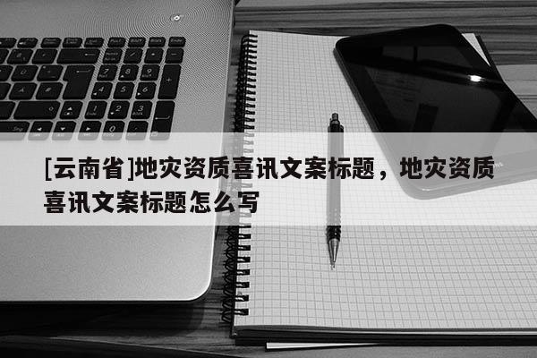 [云南省]地災(zāi)資質(zhì)喜訊文案標(biāo)題，地災(zāi)資質(zhì)喜訊文案標(biāo)題怎么寫
