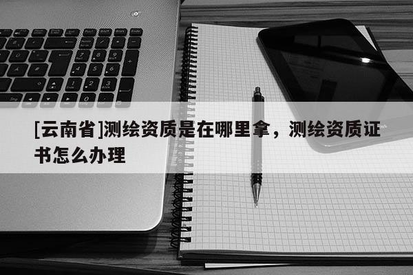 [云南省]測(cè)繪資質(zhì)是在哪里拿，測(cè)繪資質(zhì)證書(shū)怎么辦理