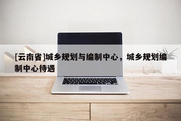 [云南省]城鄉規劃與編制中心，城鄉規劃編制中心待遇