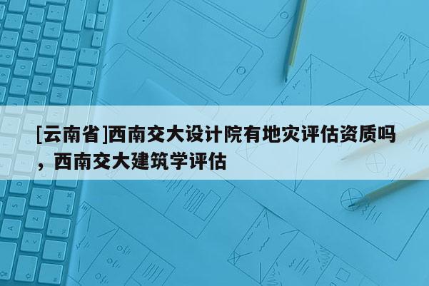 [云南省]西南交大設(shè)計院有地災(zāi)評估資質(zhì)嗎，西南交大建筑學(xué)評估