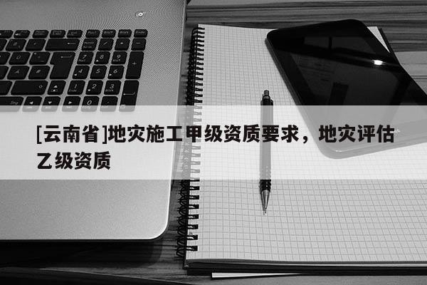 [云南省]地災施工甲級資質要求，地災評估乙級資質