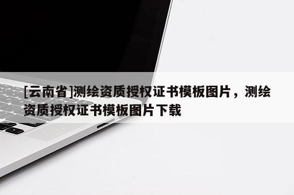 [云南省]測繪資質授權證書模板圖片，測繪資質授權證書模板圖片下載