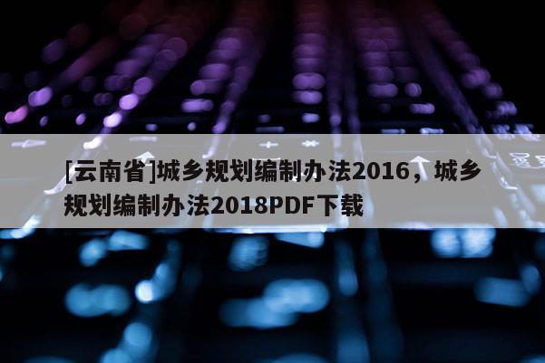 [云南省]城鄉規劃編制辦法2016，城鄉規劃編制辦法2018PDF下載
