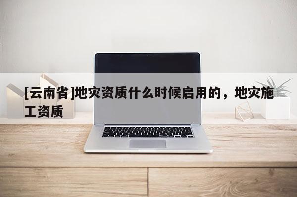 [云南省]地災(zāi)資質(zhì)什么時(shí)候啟用的，地災(zāi)施工資質(zhì)