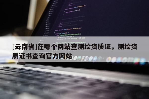 [云南省]在哪個(gè)網(wǎng)站查測繪資質(zhì)證，測繪資質(zhì)證書查詢官方網(wǎng)站