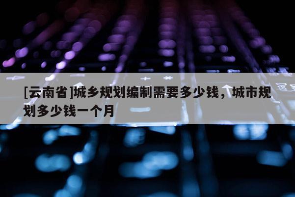 [云南省]城鄉(xiāng)規(guī)劃編制需要多少錢，城市規(guī)劃多少錢一個月