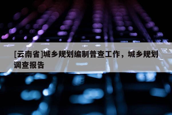 [云南省]城鄉(xiāng)規(guī)劃編制普查工作，城鄉(xiāng)規(guī)劃調(diào)查報(bào)告