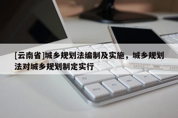 [云南省]城鄉規劃法編制及實施，城鄉規劃法對城鄉規劃制定實行