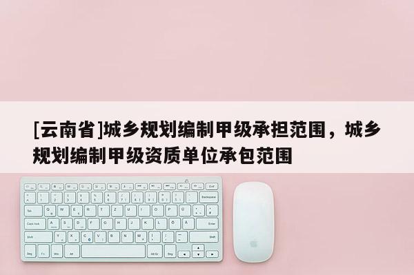 [云南省]城鄉規劃編制甲級承擔范圍，城鄉規劃編制甲級資質單位承包范圍