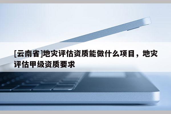 [云南省]地災評估資質能做什么項目，地災評估甲級資質要求