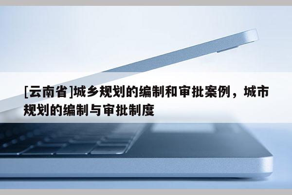 [云南省]城鄉規劃的編制和審批案例，城市規劃的編制與審批制度
