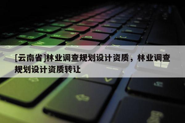 [云南省]林業調查規劃設計資質，林業調查規劃設計資質轉讓