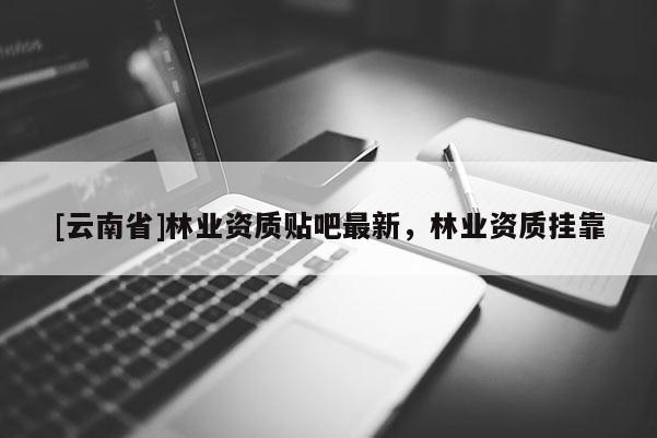 [云南省]林業(yè)資質(zhì)貼吧最新，林業(yè)資質(zhì)掛靠