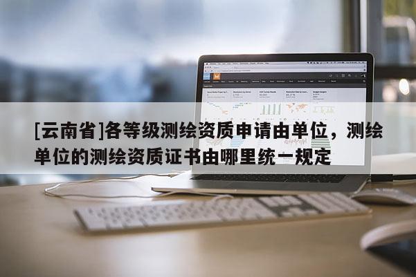 [云南省]各等級測繪資質申請由單位，測繪單位的測繪資質證書由哪里統一規定