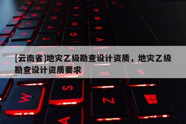 [云南省]地災(zāi)乙級(jí)勘查設(shè)計(jì)資質(zhì)，地災(zāi)乙級(jí)勘查設(shè)計(jì)資質(zhì)要求