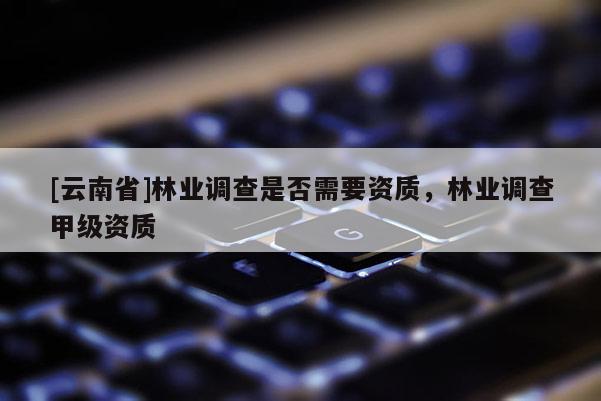 [云南省]林業調查是否需要資質，林業調查甲級資質