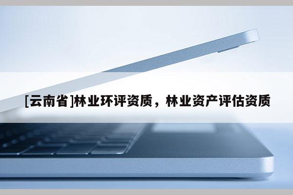 [云南省]林業(yè)環(huán)評(píng)資質(zhì)，林業(yè)資產(chǎn)評(píng)估資質(zhì)