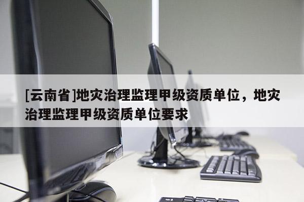 [云南省]地災(zāi)治理監(jiān)理甲級(jí)資質(zhì)單位，地災(zāi)治理監(jiān)理甲級(jí)資質(zhì)單位要求