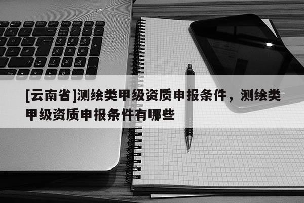 [云南省]測繪類甲級資質申報條件，測繪類甲級資質申報條件有哪些