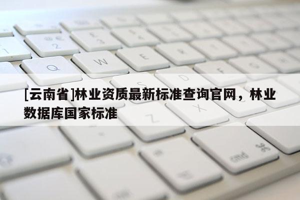 [云南省]林業資質最新標準查詢官網，林業數據庫國家標準