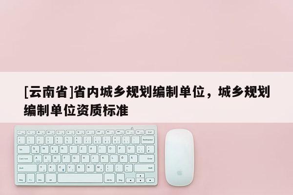 [云南省]省內(nèi)城鄉(xiāng)規(guī)劃編制單位，城鄉(xiāng)規(guī)劃編制單位資質(zhì)標(biāo)準(zhǔn)