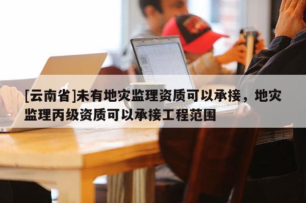 [云南省]未有地災監理資質可以承接，地災監理丙級資質可以承接工程范圍