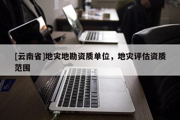 [云南省]地災(zāi)地勘資質(zhì)單位，地災(zāi)評(píng)估資質(zhì)范圍