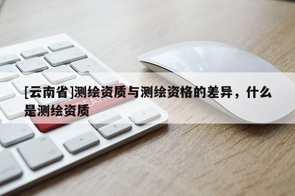 [云南省]測繪資質與測繪資格的差異，什么是測繪資質