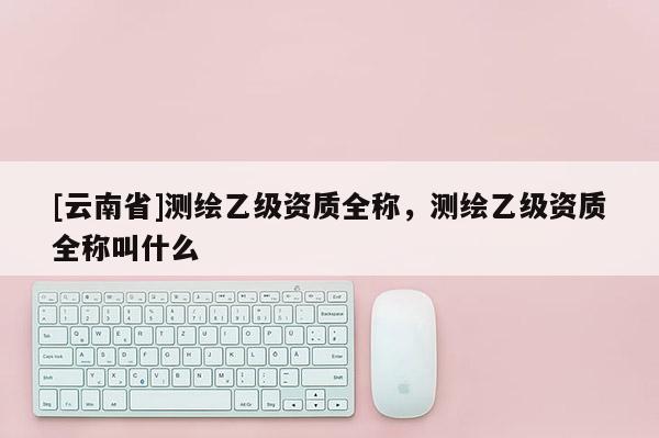 [云南省]測繪乙級資質全稱，測繪乙級資質全稱叫什么