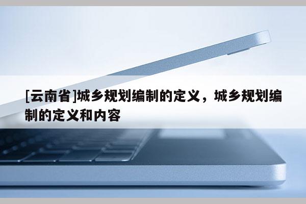 [云南省]城鄉規劃編制的定義，城鄉規劃編制的定義和內容