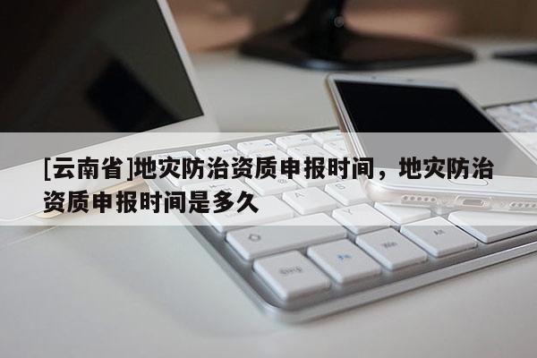 [云南省]地災防治資質申報時間，地災防治資質申報時間是多久