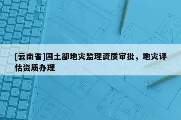 [云南省]國土部地災(zāi)監(jiān)理資質(zhì)審批，地災(zāi)評(píng)估資質(zhì)辦理