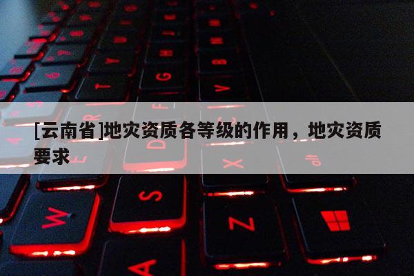 [云南省]地災(zāi)資質(zhì)各等級的作用，地災(zāi)資質(zhì)要求