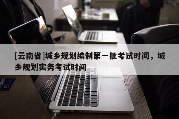 [云南省]城鄉規劃編制第一批考試時間，城鄉規劃實務考試時間