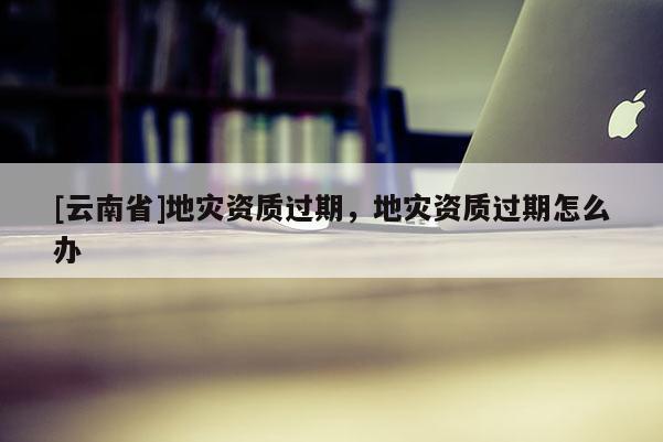 [云南省]地災資質(zhì)過期，地災資質(zhì)過期怎么辦