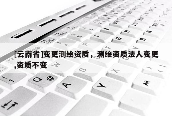 [云南省]變更測繪資質，測繪資質法人變更,資質不變