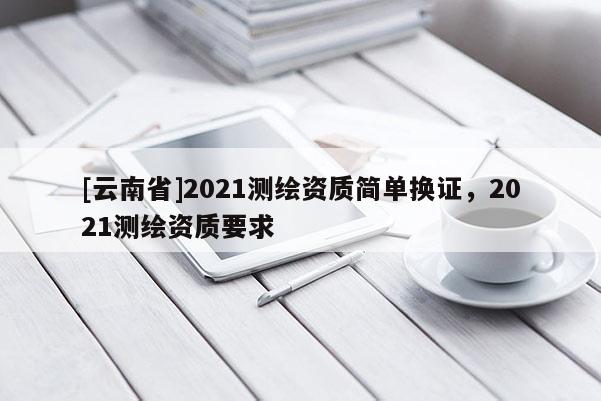 [云南省]2021測繪資質簡單換證，2021測繪資質要求